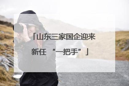 山东三家国企迎来新任 “一把手”