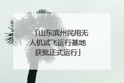 山东滨州民用无人机试飞运行基地获批正式运行