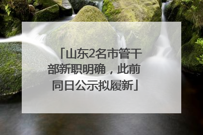 山东2名市管干部新职明确，此前同日公示拟履新
