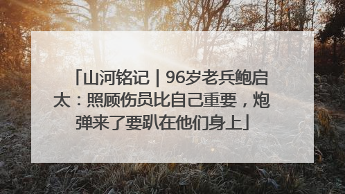 山河铭记｜96岁老兵鲍启太：照顾伤员比自己重要，炮弹来了要趴在他们身上