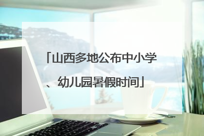 山西多地公布中小学、幼儿园暑假时间