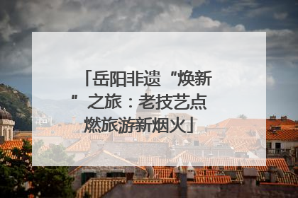 岳阳非遗“焕新”之旅：老技艺点燃旅游新烟火