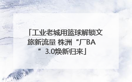 工业老城用篮球解锁文旅新流量 株洲“厂BA”3.0焕新归来