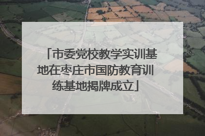 市委党校教学实训基地在枣庄市国防教育训练基地揭牌成立