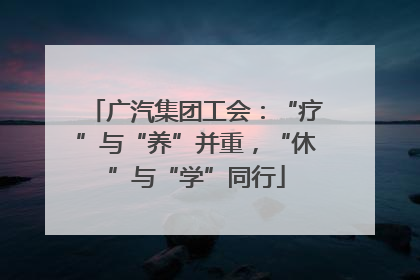 广汽集团工会：“疗”与“养”并重，“休”与“学”同行