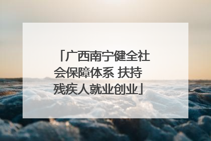 广西南宁健全社会保障体系 扶持残疾人就业创业