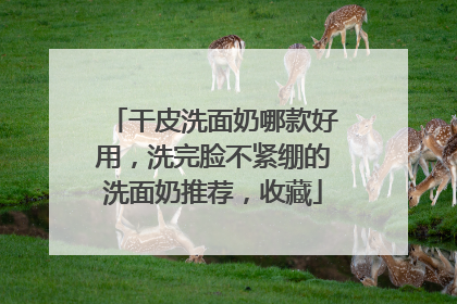 干皮洗面奶哪款好用，洗完脸不紧绷的洗面奶推荐，收藏