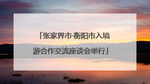 张家界市·衡阳市入境游合作交流座谈会举行