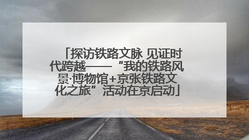 探访铁路文脉 见证时代跨越——“我的铁路风景·博物馆+京张铁路文化之旅”活动在京启动