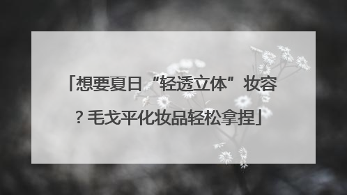 想要夏日“轻透立体”妆容？毛戈平化妆品轻松拿捏