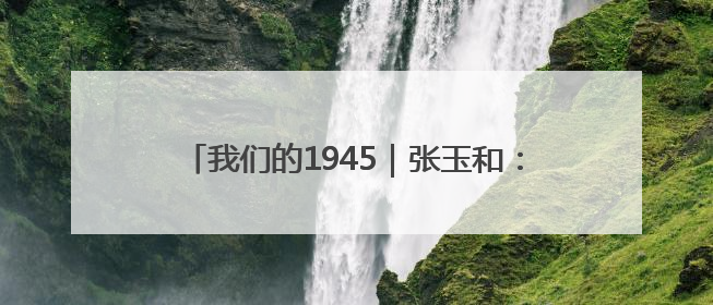我们的1945｜张玉和：“没有枪，也可以战斗”