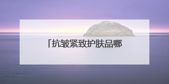 抗皱紧致护肤品哪款好？最好用的抗皱补水护肤品推荐