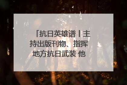 抗日英雄谱丨主持出版刊物、指挥地方抗日武装 他文武双全纾国难