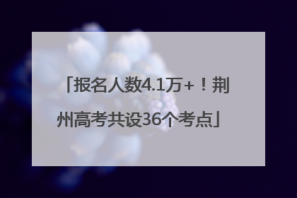 报名人数4.1万+！荆州高考共设36个考点