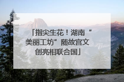 指尖生花！湖南“美丽工坊”随故宫文创亮相联合国