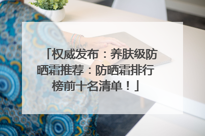 权威发布：养肤级防晒霜推荐：防晒霜排行榜前十名清单！