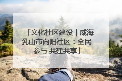 文化社区建设｜威海乳山市向阳社区：全民参与 共建共享