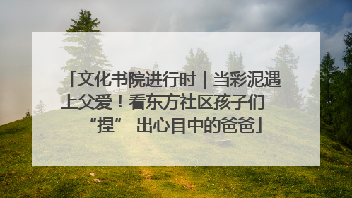 文化书院进行时｜当彩泥遇上父爱！看东方社区孩子们 “捏” 出心目中的爸爸