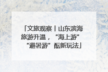 文旅观察丨山东滨海旅游升温，“海上游”“避暑游”酝新玩法
