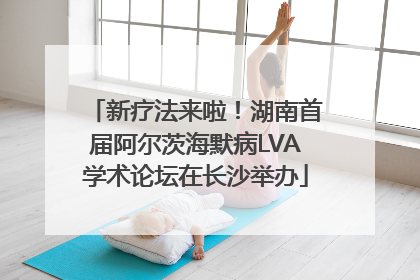 新疗法来啦！湖南首届阿尔茨海默病LVA学术论坛在长沙举办