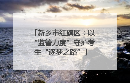 新乡市红旗区：以“监管力度”守护考生“逐梦之路”