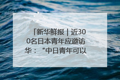 新华鲜报｜近300名日本青年应邀访华：“中日青年可以创造更好的未来”