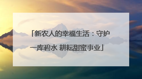 新农人的幸福生活：守护一库碧水 耕耘甜蜜事业