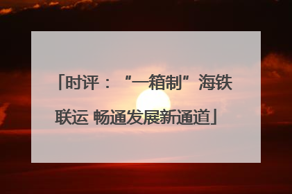 时评：“一箱制”海铁联运 畅通发展新通道