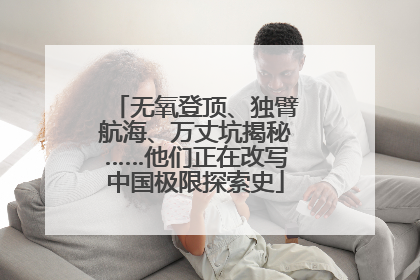 无氧登顶、独臂航海、万丈坑揭秘……他们正在改写中国极限探索史
