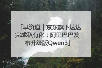 早资道｜京东旗下达达完成私有化；阿里巴巴发布升级版Qwen3