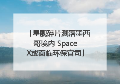 星舰碎片溅落墨西哥境内 SpaceX或面临环保官司