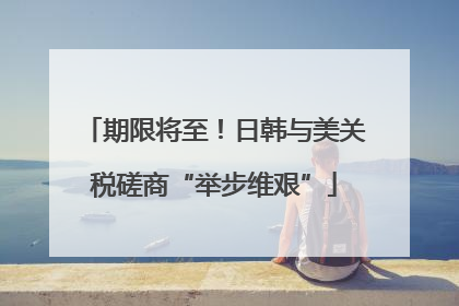 期限将至！日韩与美关税磋商“举步维艰”