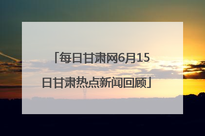 每日甘肃网6月15日甘肃热点新闻回顾