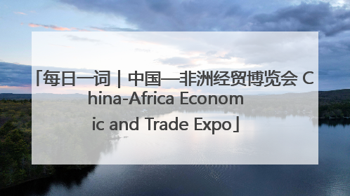 每日一词｜中国—非洲经贸博览会 China-Africa Economic and Trade Expo