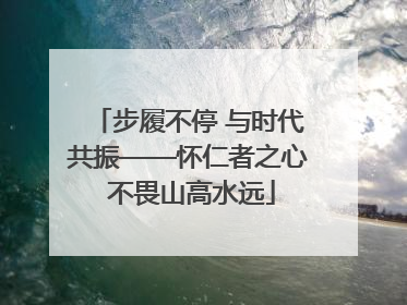 步履不停 与时代共振——怀仁者之心 不畏山高水远