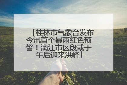 桂林市气象台发布今汛首个暴雨红色预警！漓江市区段或于午后迎来洪峰