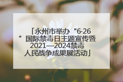 永州市举办“6·26”国际禁毒日主题宣传暨2021—2024禁毒人民战争成果展活动