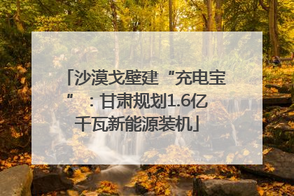 沙漠戈壁建“充电宝”：甘肃规划1.6亿千瓦新能源装机