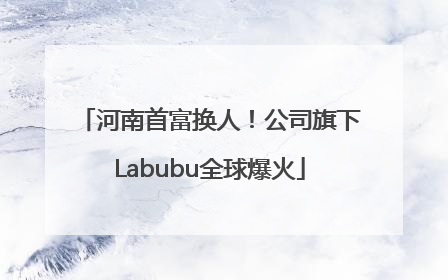 河南首富换人！公司旗下Labubu全球爆火