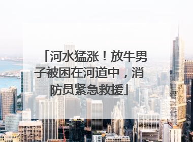 河水猛涨！放牛男子被困在河道中，消防员紧急救援