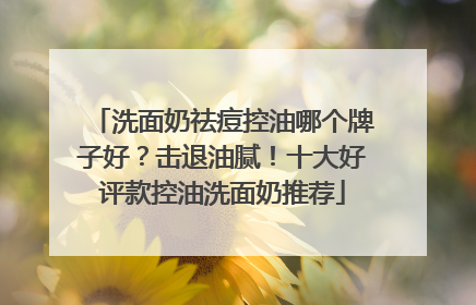 洗面奶祛痘控油哪个牌子好？击退油腻！十大好评款控油洗面奶推荐