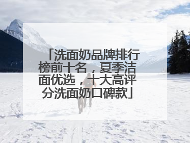 洗面奶品牌排行榜前十名，夏季洁面优选，十大高评分洗面奶口碑款