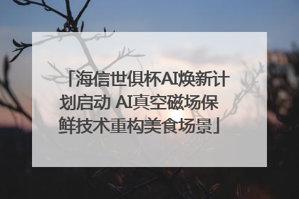 海信世俱杯AI焕新计划启动 AI真空磁场保鲜技术重构美食场景