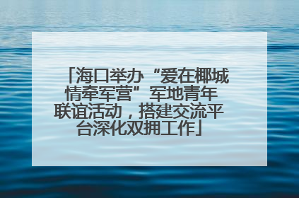 海口举办“爱在椰城 情牵军营”军地青年联谊活动，搭建交流平台深化双拥工作