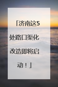 济南这5处路口渠化改造即将启动！
