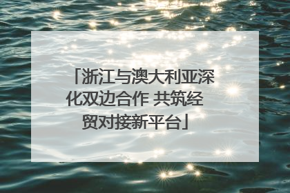 浙江与澳大利亚深化双边合作 共筑经贸对接新平台