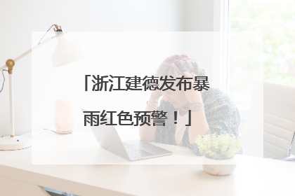 浙江建德发布暴雨红色预警！