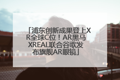 浦东创新成果登上XR全球C位！AR黑马XREAL联合谷歌发布旗舰AR眼镜