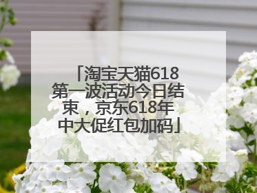淘宝天猫618第一波活动今日结束，京东618年中大促红包加码