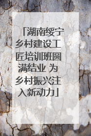 湖南绥宁乡村建设工匠培训班圆满结业 为乡村振兴注入新动力